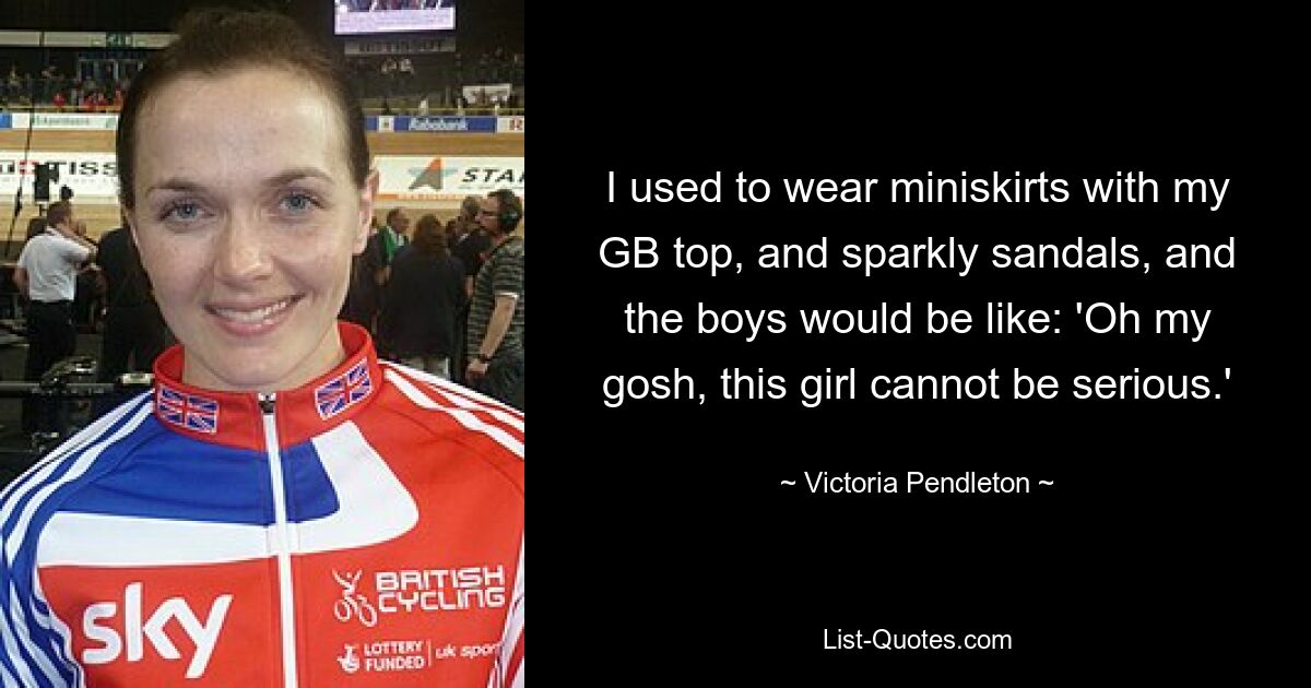 I used to wear miniskirts with my GB top, and sparkly sandals, and the boys would be like: 'Oh my gosh, this girl cannot be serious.' — © Victoria Pendleton