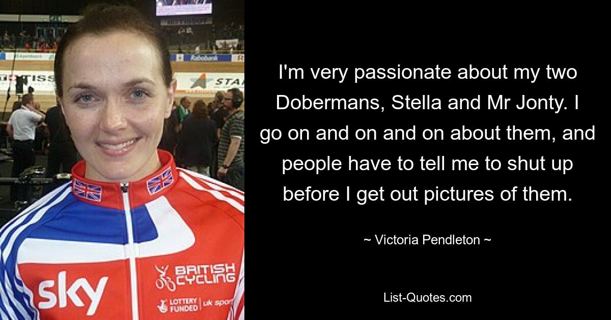 I'm very passionate about my two Dobermans, Stella and Mr Jonty. I go on and on and on about them, and people have to tell me to shut up before I get out pictures of them. — © Victoria Pendleton