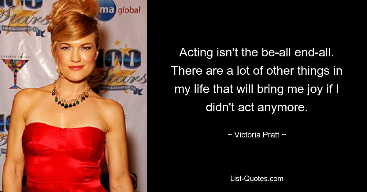 Acting isn't the be-all end-all. There are a lot of other things in my life that will bring me joy if I didn't act anymore. — © Victoria Pratt