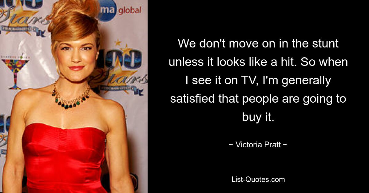 We don't move on in the stunt unless it looks like a hit. So when I see it on TV, I'm generally satisfied that people are going to buy it. — © Victoria Pratt