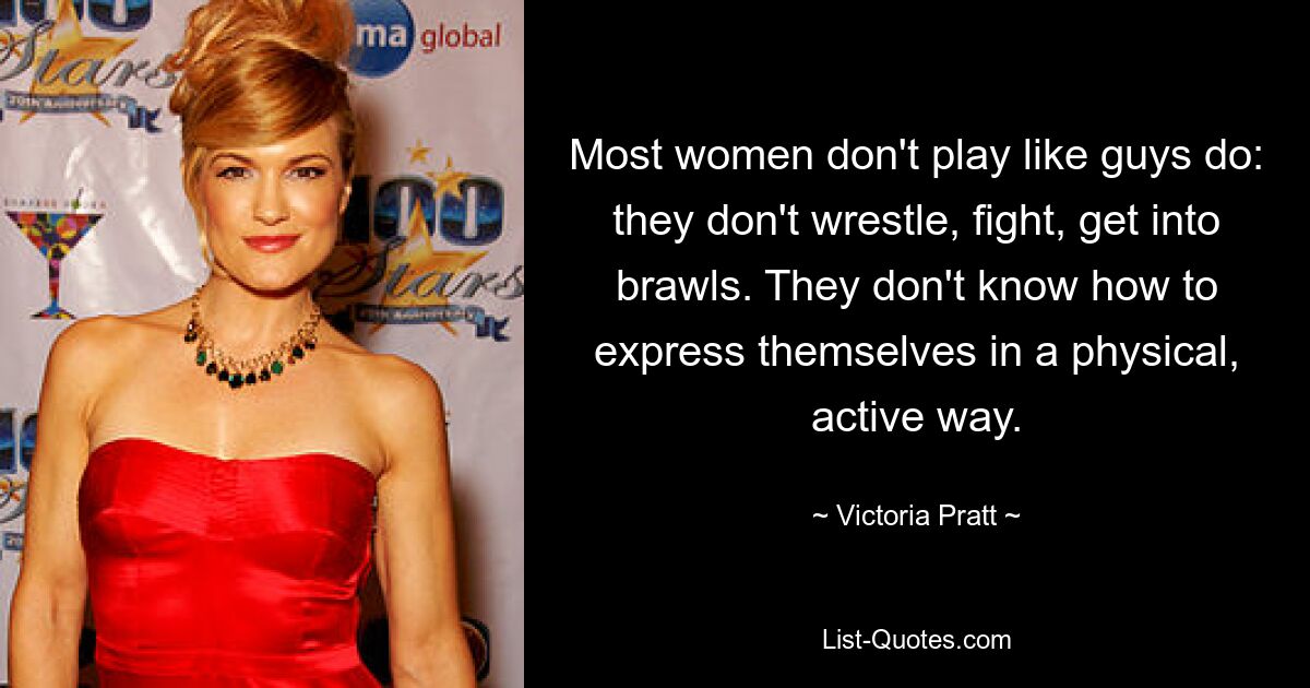 Most women don't play like guys do: they don't wrestle, fight, get into brawls. They don't know how to express themselves in a physical, active way. — © Victoria Pratt