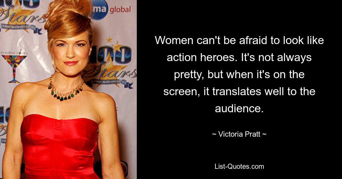 Women can't be afraid to look like action heroes. It's not always pretty, but when it's on the screen, it translates well to the audience. — © Victoria Pratt