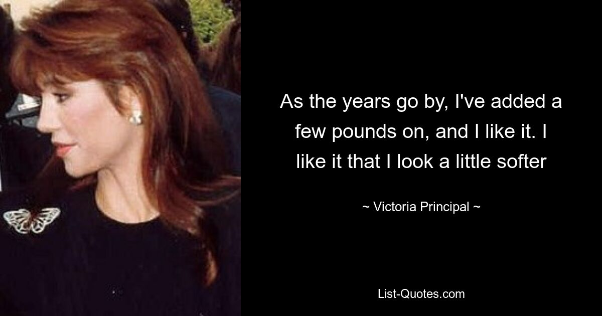 As the years go by, I've added a few pounds on, and I like it. I like it that I look a little softer — © Victoria Principal