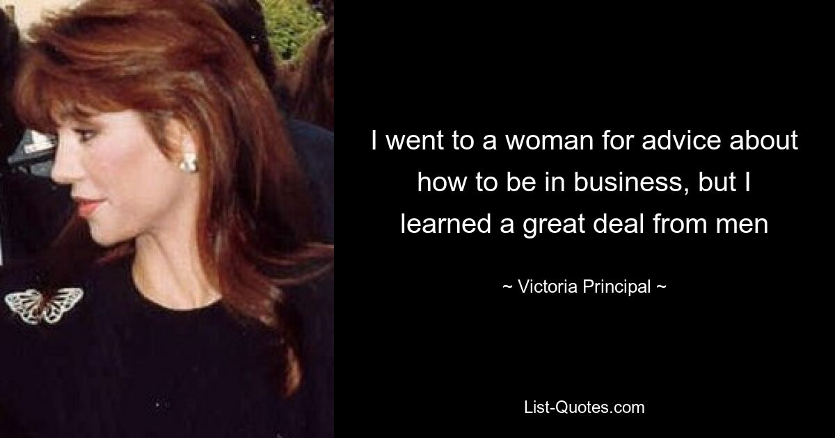 I went to a woman for advice about how to be in business, but I learned a great deal from men — © Victoria Principal