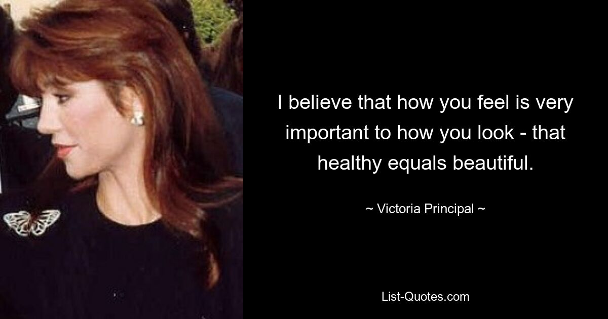 I believe that how you feel is very important to how you look - that healthy equals beautiful. — © Victoria Principal