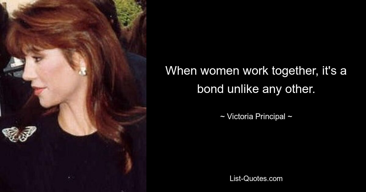 When women work together, it's a bond unlike any other. — © Victoria Principal