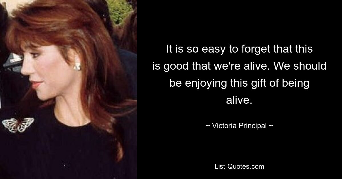 It is so easy to forget that this is good that we're alive. We should be enjoying this gift of being alive. — © Victoria Principal