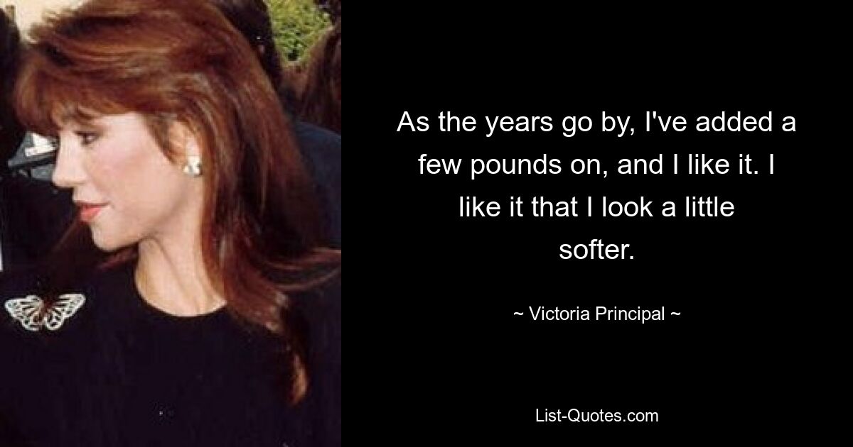 As the years go by, I've added a few pounds on, and I like it. I like it that I look a little softer. — © Victoria Principal