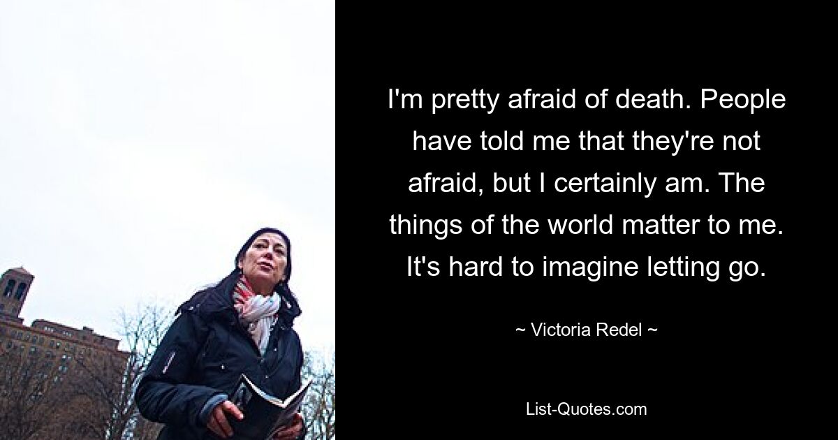 I'm pretty afraid of death. People have told me that they're not afraid, but I certainly am. The things of the world matter to me. It's hard to imagine letting go. — © Victoria Redel