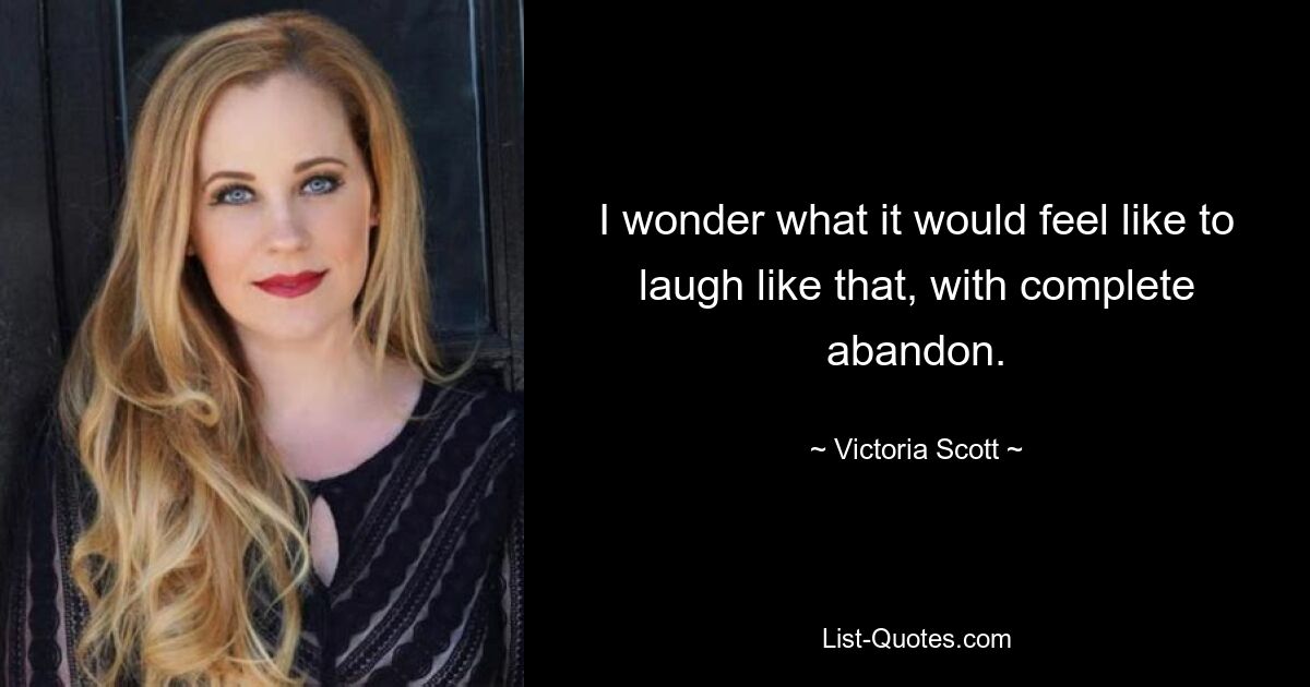 I wonder what it would feel like to laugh like that, with complete abandon. — © Victoria Scott