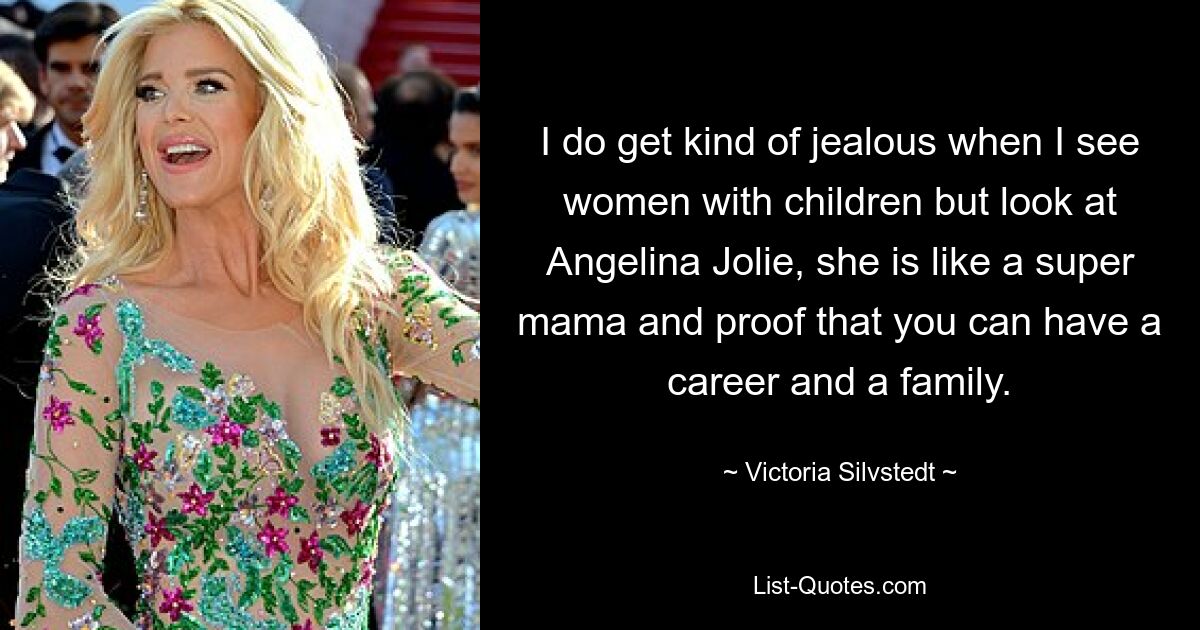 I do get kind of jealous when I see women with children but look at Angelina Jolie, she is like a super mama and proof that you can have a career and a family. — © Victoria Silvstedt