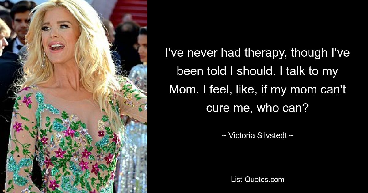 I've never had therapy, though I've been told I should. I talk to my Mom. I feel, like, if my mom can't cure me, who can? — © Victoria Silvstedt