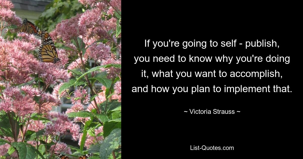 If you're going to self - publish, you need to know why you're doing it, what you want to accomplish, and how you plan to implement that. — © Victoria Strauss