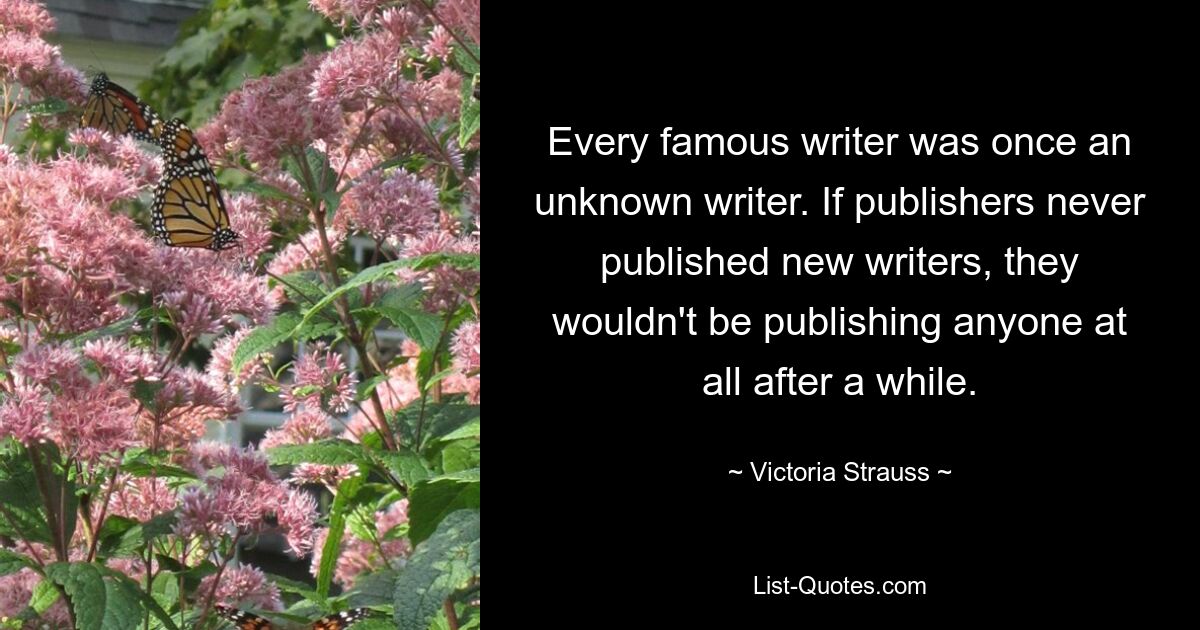 Every famous writer was once an unknown writer. If publishers never published new writers, they wouldn't be publishing anyone at all after a while. — © Victoria Strauss