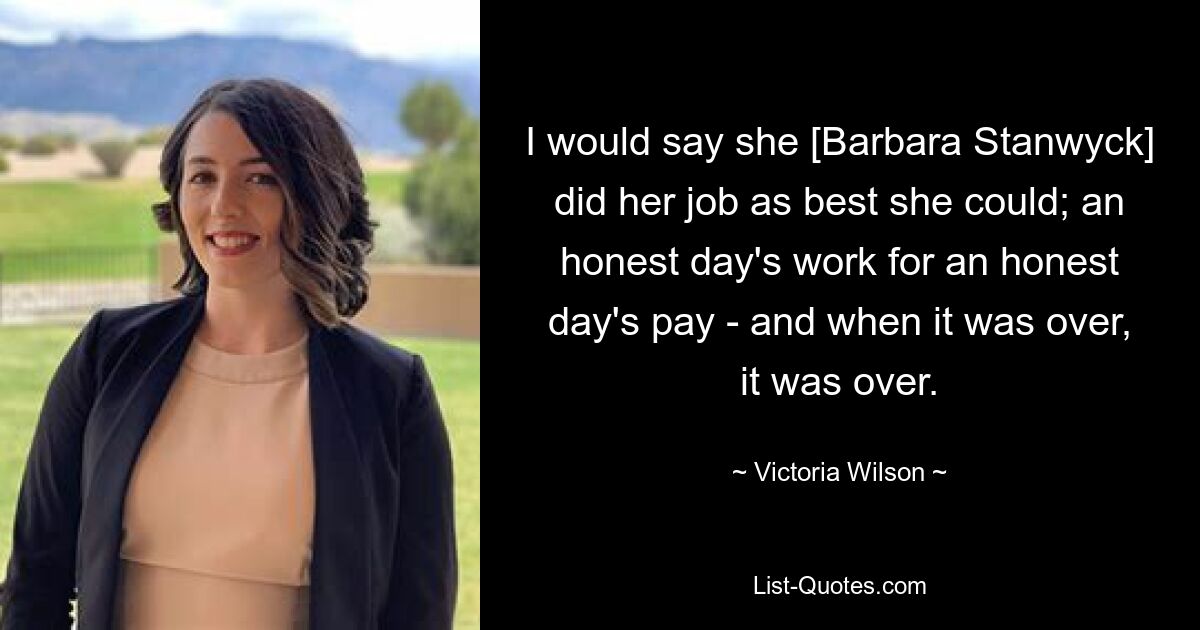 I would say she [Barbara Stanwyck] did her job as best she could; an honest day's work for an honest day's pay - and when it was over, it was over. — © Victoria Wilson