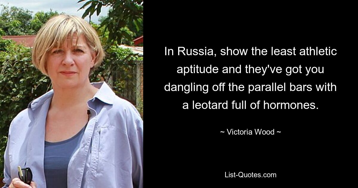 In Russia, show the least athletic aptitude and they've got you dangling off the parallel bars with a leotard full of hormones. — © Victoria Wood