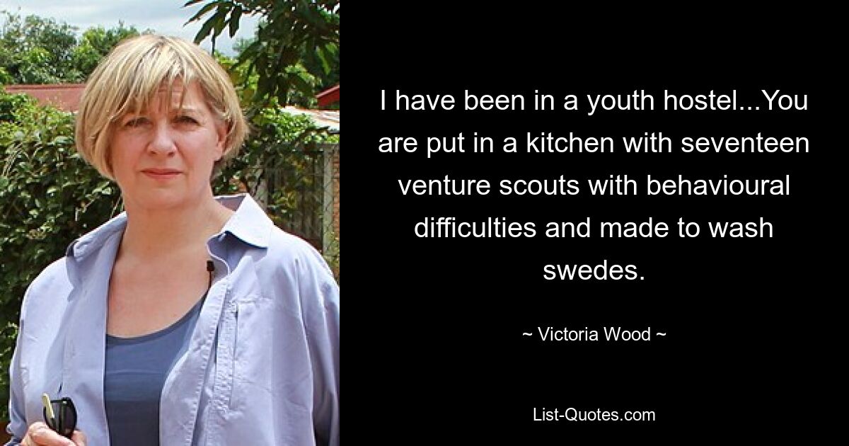 I have been in a youth hostel...You are put in a kitchen with seventeen venture scouts with behavioural difficulties and made to wash swedes. — © Victoria Wood