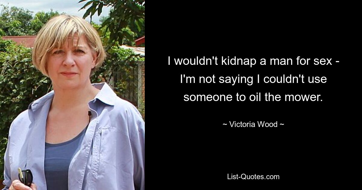 I wouldn't kidnap a man for sex - I'm not saying I couldn't use someone to oil the mower. — © Victoria Wood