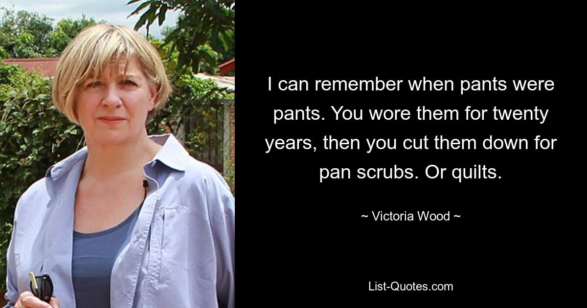 I can remember when pants were pants. You wore them for twenty years, then you cut them down for pan scrubs. Or quilts. — © Victoria Wood