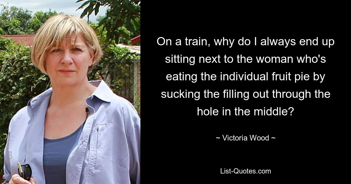 On a train, why do I always end up sitting next to the woman who's eating the individual fruit pie by sucking the filling out through the hole in the middle? — © Victoria Wood