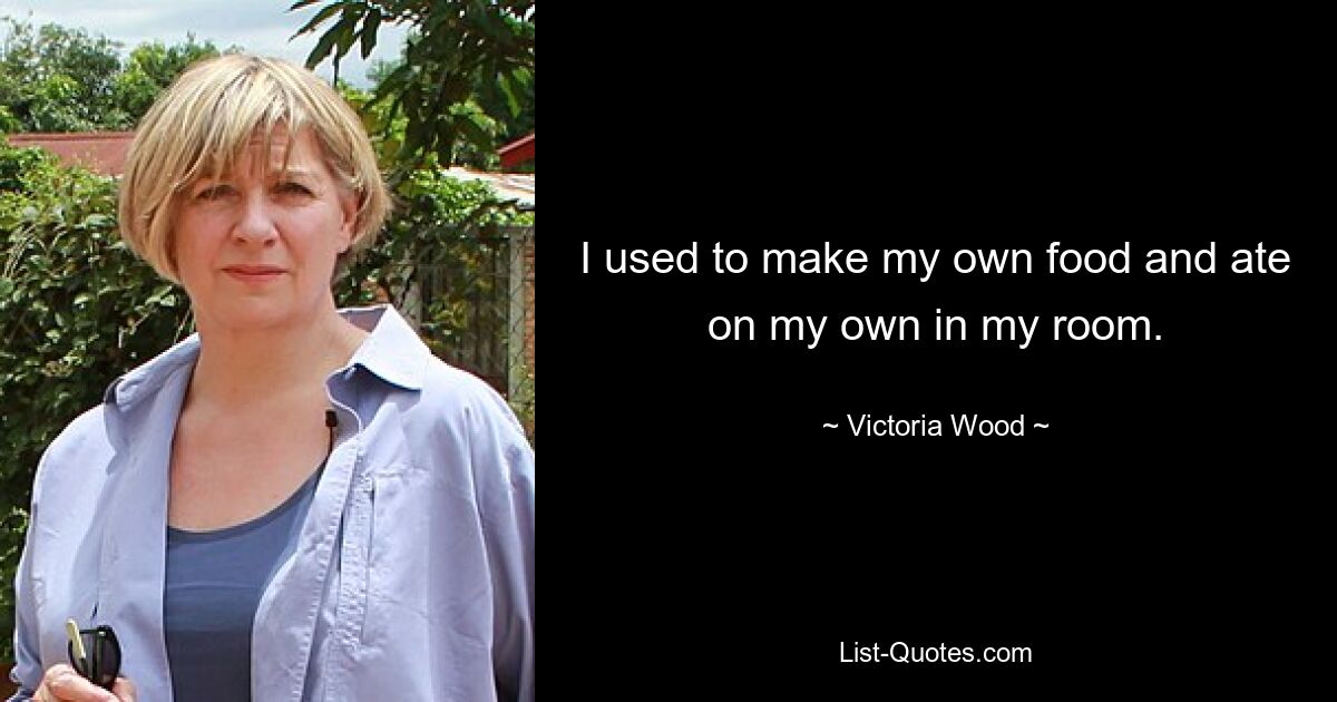 I used to make my own food and ate on my own in my room. — © Victoria Wood