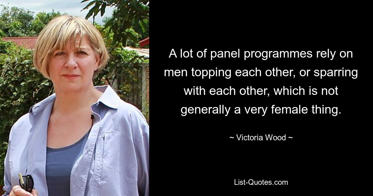 A lot of panel programmes rely on men topping each other, or sparring with each other, which is not generally a very female thing. — © Victoria Wood