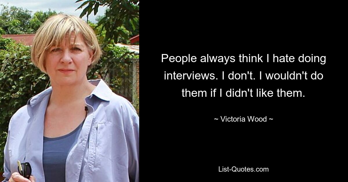 People always think I hate doing interviews. I don't. I wouldn't do them if I didn't like them. — © Victoria Wood