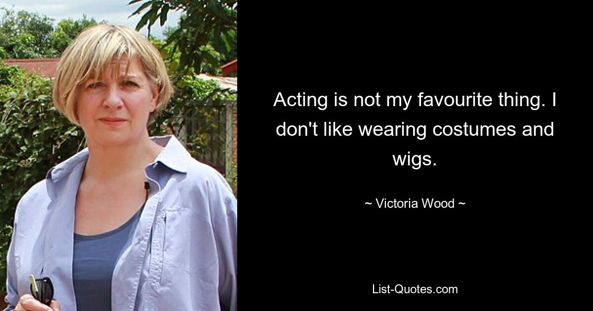 Acting is not my favourite thing. I don't like wearing costumes and wigs. — © Victoria Wood