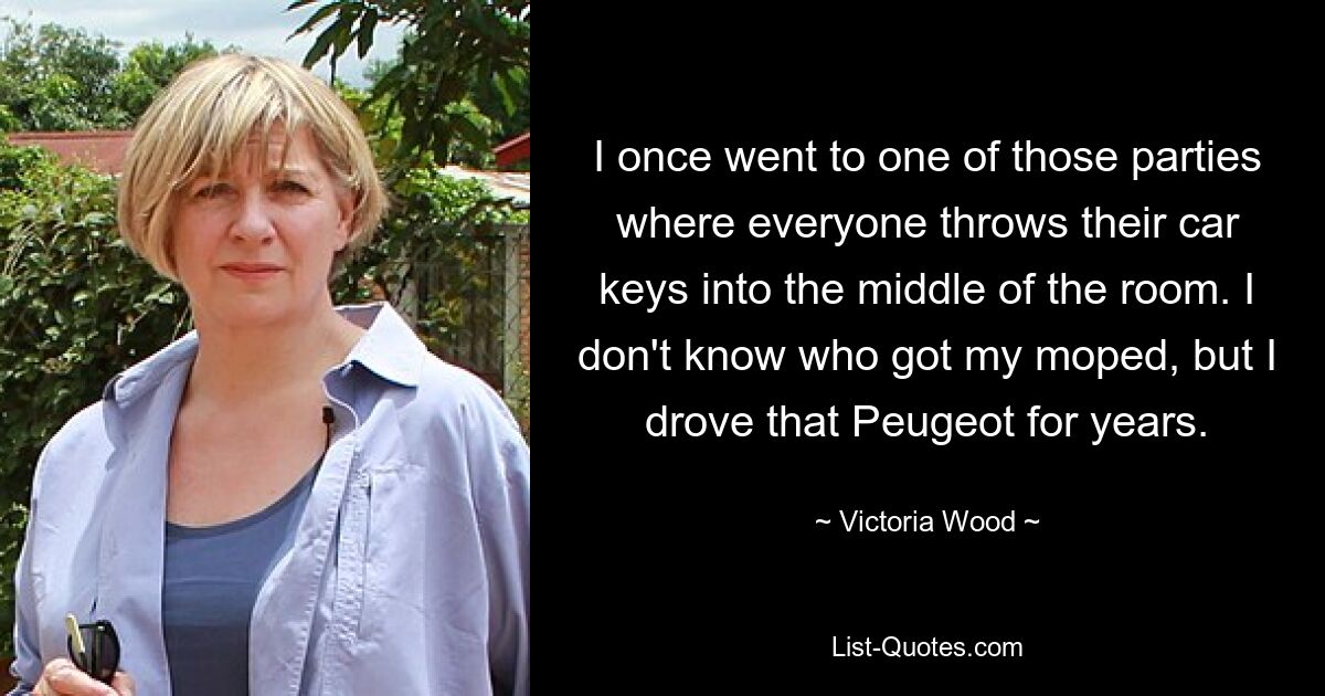 I once went to one of those parties where everyone throws their car keys into the middle of the room. I don't know who got my moped, but I drove that Peugeot for years. — © Victoria Wood