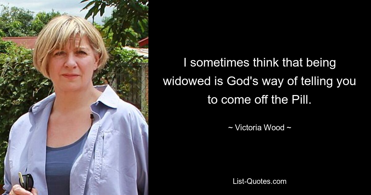 I sometimes think that being widowed is God's way of telling you to come off the Pill. — © Victoria Wood