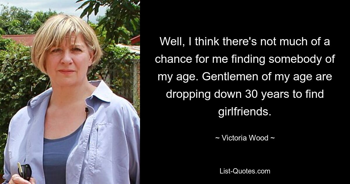 Well, I think there's not much of a chance for me finding somebody of my age. Gentlemen of my age are dropping down 30 years to find girlfriends. — © Victoria Wood