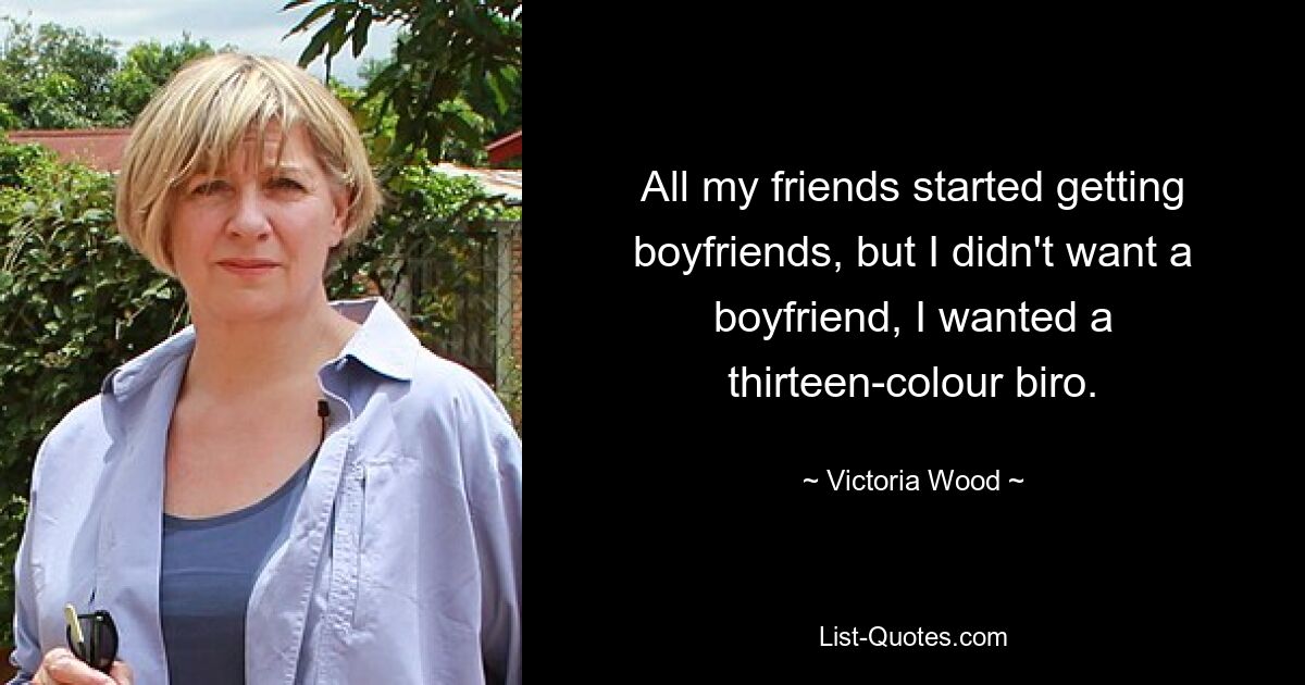 All my friends started getting boyfriends, but I didn't want a boyfriend, I wanted a thirteen-colour biro. — © Victoria Wood