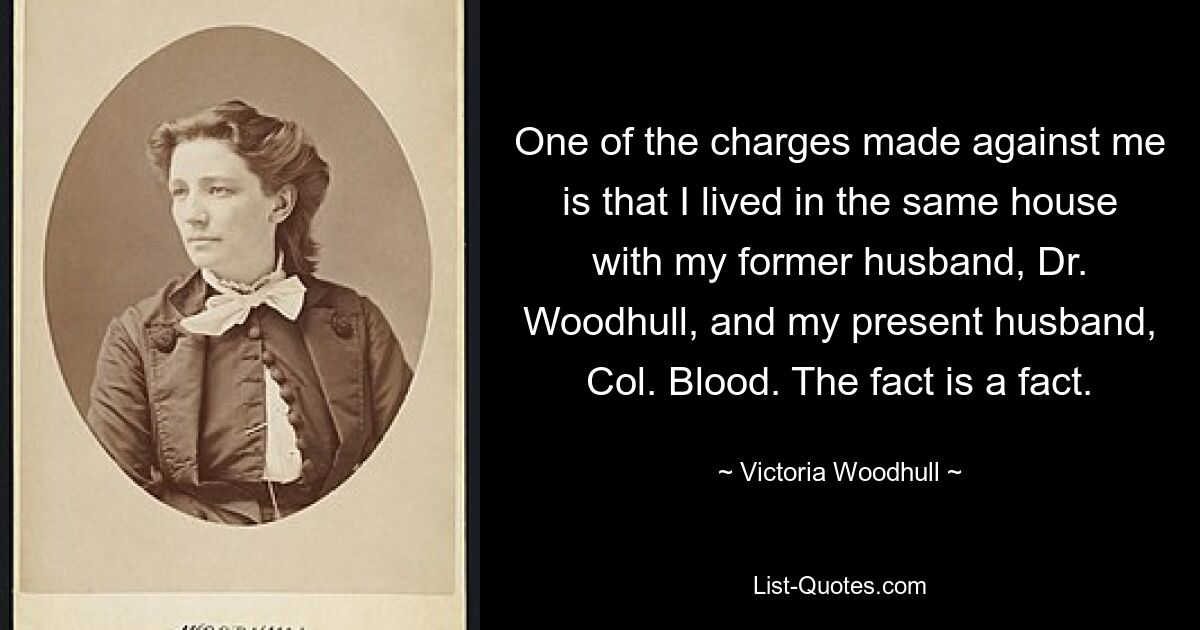 One of the charges made against me is that I lived in the same house with my former husband, Dr. Woodhull, and my present husband, Col. Blood. The fact is a fact. — © Victoria Woodhull