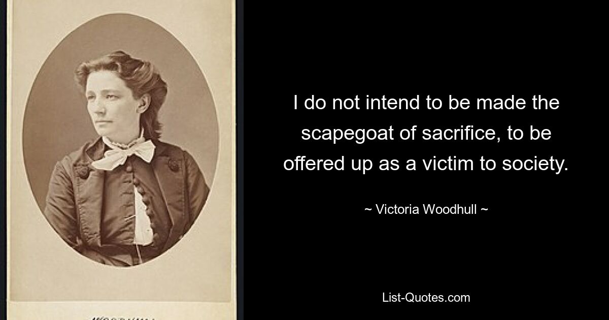 I do not intend to be made the scapegoat of sacrifice, to be offered up as a victim to society. — © Victoria Woodhull