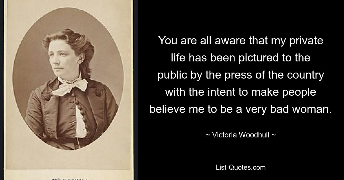 You are all aware that my private life has been pictured to the public by the press of the country with the intent to make people believe me to be a very bad woman. — © Victoria Woodhull