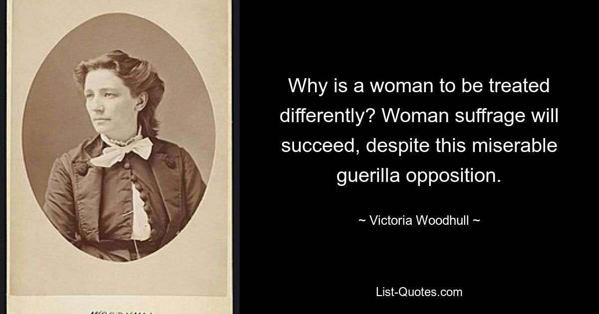 Why is a woman to be treated differently? Woman suffrage will succeed, despite this miserable guerilla opposition. — © Victoria Woodhull