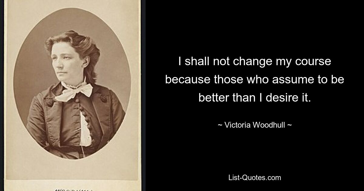 I shall not change my course because those who assume to be better than I desire it. — © Victoria Woodhull