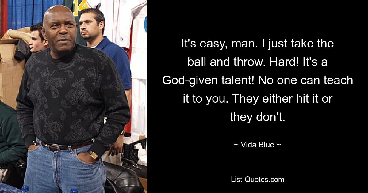 It's easy, man. I just take the ball and throw. Hard! It's a God-given talent! No one can teach it to you. They either hit it or they don't. — © Vida Blue