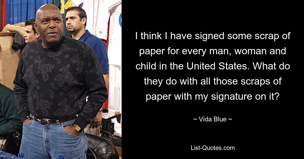 I think I have signed some scrap of paper for every man, woman and child in the United States. What do they do with all those scraps of paper with my signature on it? — © Vida Blue