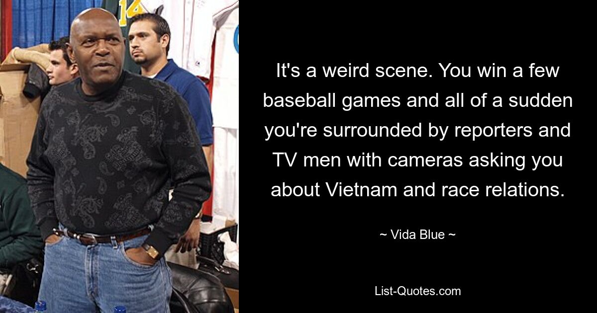 It's a weird scene. You win a few baseball games and all of a sudden you're surrounded by reporters and TV men with cameras asking you about Vietnam and race relations. — © Vida Blue