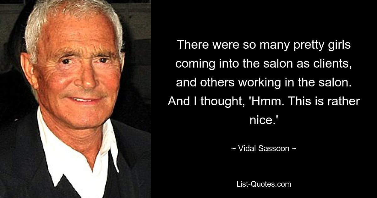 There were so many pretty girls coming into the salon as clients, and others working in the salon. And I thought, 'Hmm. This is rather nice.' — © Vidal Sassoon