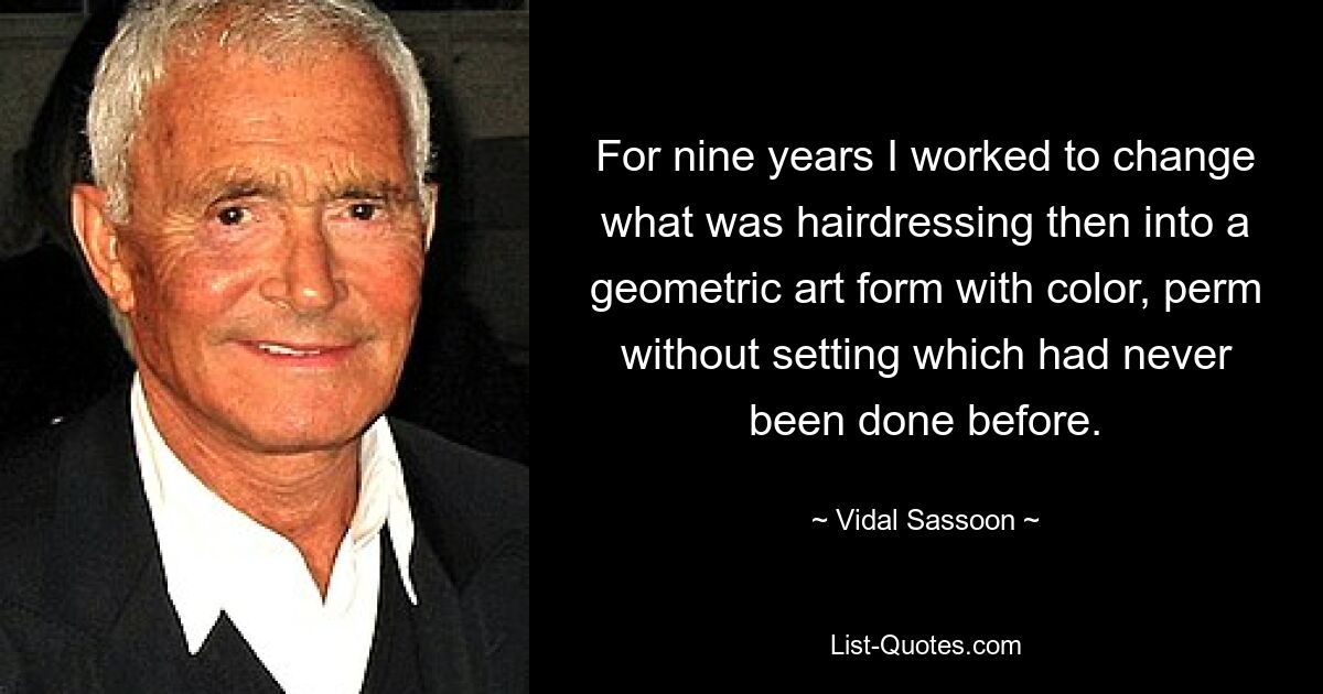 For nine years I worked to change what was hairdressing then into a geometric art form with color, perm without setting which had never been done before. — © Vidal Sassoon