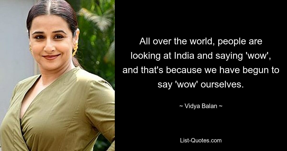 All over the world, people are looking at India and saying 'wow', and that's because we have begun to say 'wow' ourselves. — © Vidya Balan