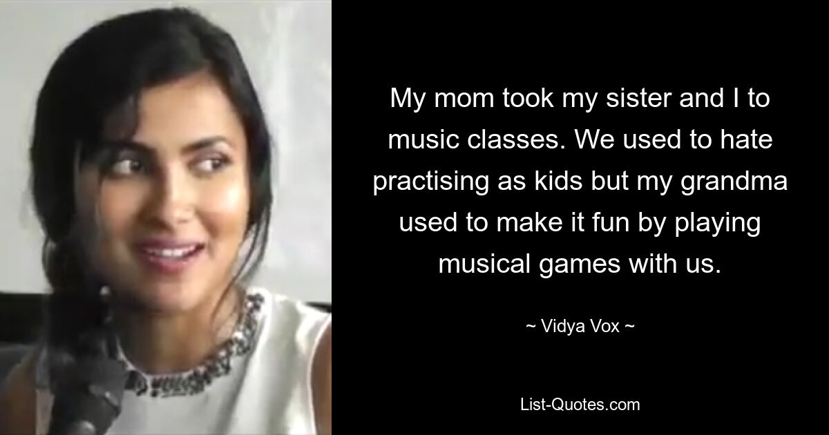 My mom took my sister and I to music classes. We used to hate practising as kids but my grandma used to make it fun by playing musical games with us. — © Vidya Vox