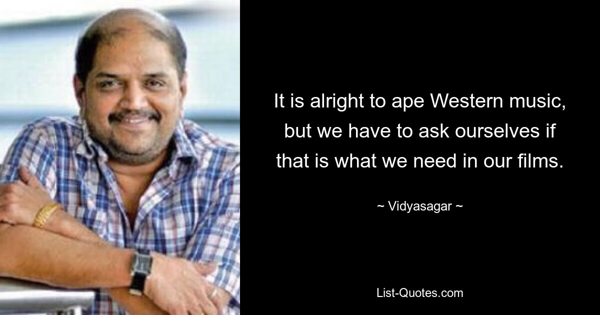 It is alright to ape Western music, but we have to ask ourselves if that is what we need in our films. — © Vidyasagar