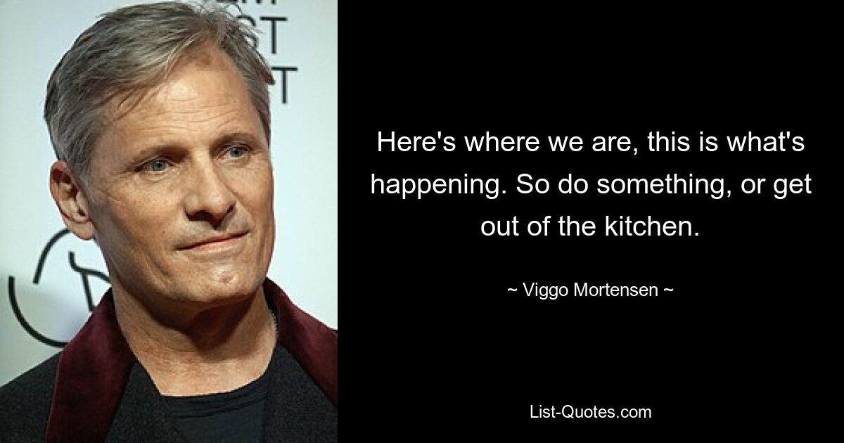 Here's where we are, this is what's happening. So do something, or get out of the kitchen. — © Viggo Mortensen