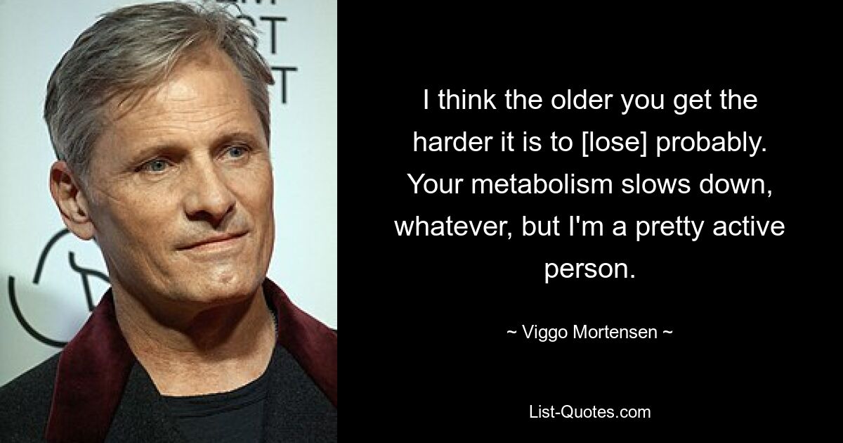 I think the older you get the harder it is to [lose] probably. Your metabolism slows down, whatever, but I'm a pretty active person. — © Viggo Mortensen