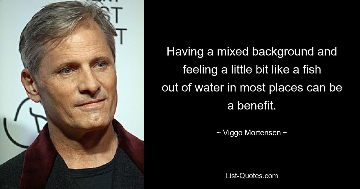 Having a mixed background and feeling a little bit like a fish out of water in most places can be a benefit. — © Viggo Mortensen