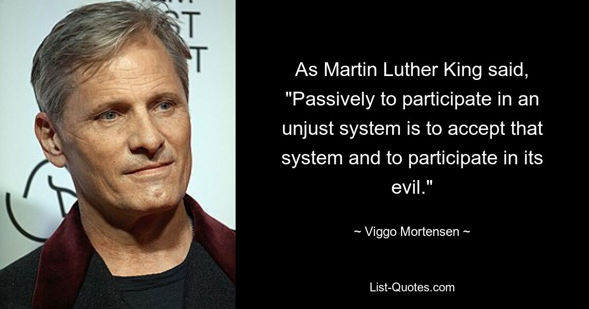 As Martin Luther King said, "Passively to participate in an unjust system is to accept that system and to participate in its evil." — © Viggo Mortensen