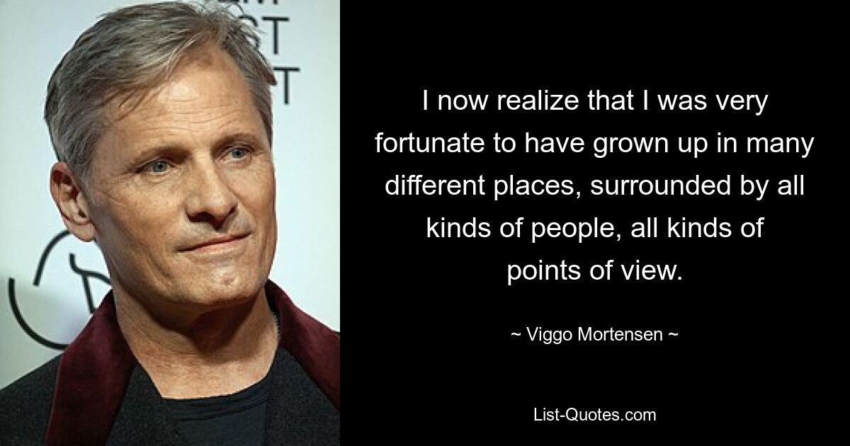 I now realize that I was very fortunate to have grown up in many different places, surrounded by all kinds of people, all kinds of points of view. — © Viggo Mortensen